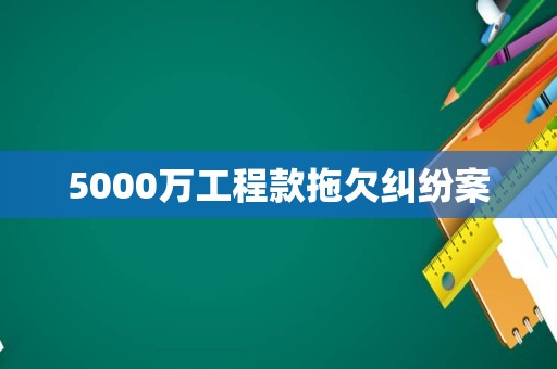 5000万工程款拖欠纠纷案