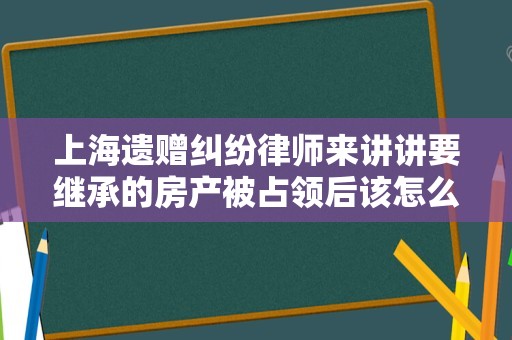 上海遗赠纠纷律师来讲讲要继承的房产被占领后该怎么做