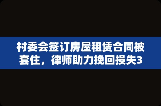 村委会签订房屋租赁合同被套住，律师助力挽回损失3000万