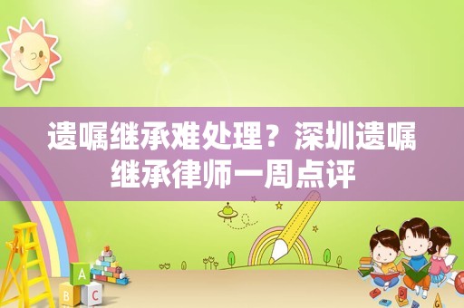 遗嘱继承难处理？深圳遗嘱继承律师一周点评
