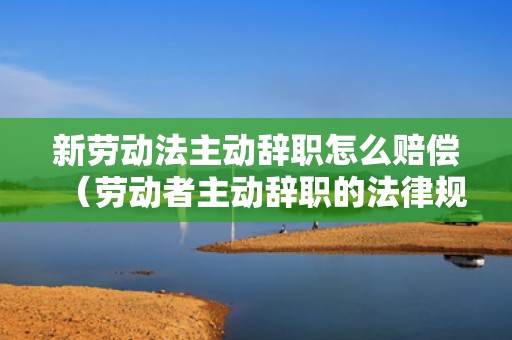 新劳动法主动辞职怎么赔偿（劳动者主动辞职的法律规定）