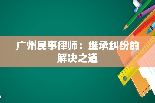 广州民事律师：继承纠纷的解决之道