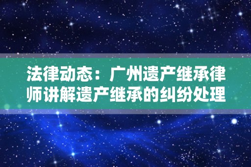 法律动态：广州遗产继承律师讲解遗产继承的纠纷处理