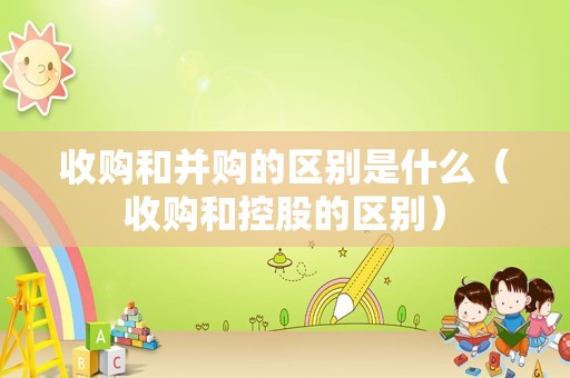 收购和并购的区别是什么（收购和控股的区别）