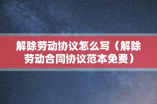 解除劳动协议怎么写（解除劳动合同协议范本免费）