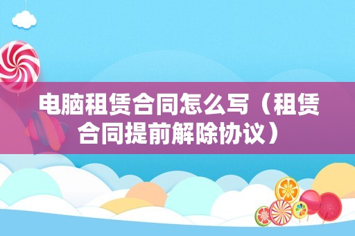 电脑租赁合同怎么写（租赁合同提前解除协议）