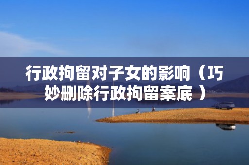 行政拘留对子女的影响（巧妙删除行政拘留案底 ）