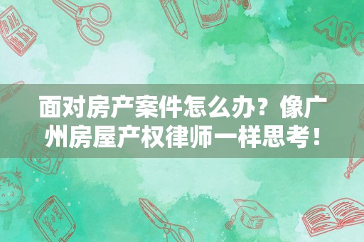 面对房产案件怎么办？像广州房屋产权律师一样思考！