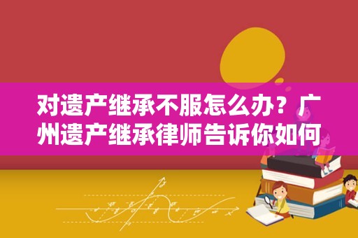 对遗产继承不服怎么办？广州遗产继承律师告诉你如何寻找相应救济