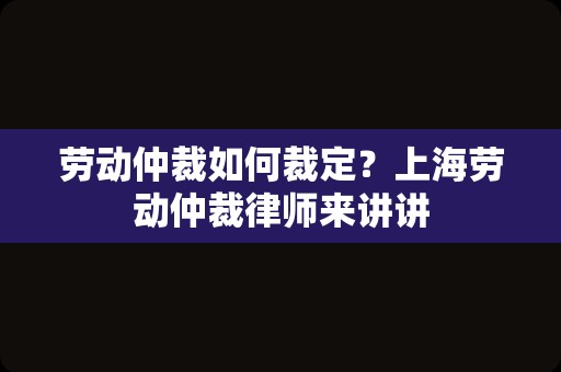 劳动仲裁如何裁定？上海劳动仲裁律师来讲讲