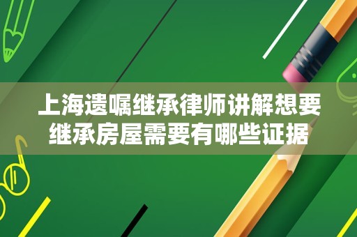 上海遗嘱继承律师讲解想要继承房屋需要有哪些证据