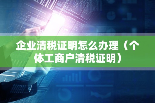 企业清税证明怎么办理（个体工商户清税证明）