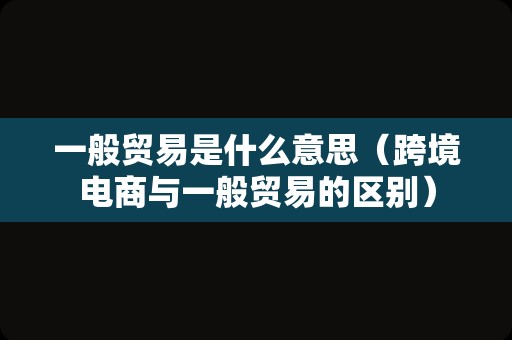 一般贸易是什么意思（跨境电商与一般贸易的区别）