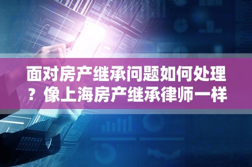 面对房产继承问题如何处理？像上海房产继承律师一样思考！