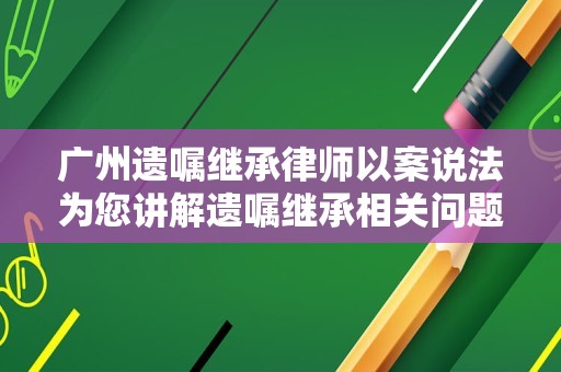 广州遗嘱继承律师以案说法为您讲解遗嘱继承相关问题