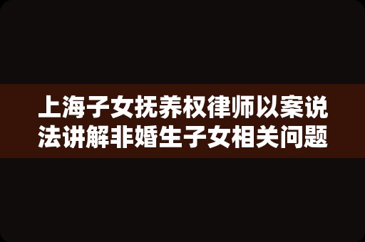 上海子女抚养权律师以案说法讲解非婚生子女相关问题