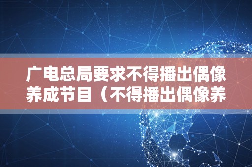 广电总局要求不得播出偶像养成节目（不得播出偶像养成类节目）