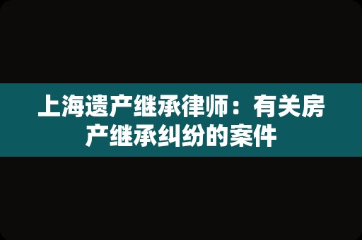 上海遗产继承律师：有关房产继承纠纷的案件