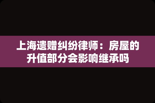 上海遗赠纠纷律师：房屋的升值部分会影响继承吗