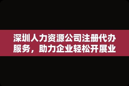 深圳人力资源公司注册代办服务，助力企业轻松开展业务