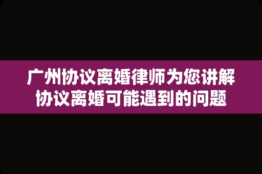 广州协议离婚律师为您讲解协议离婚可能遇到的问题