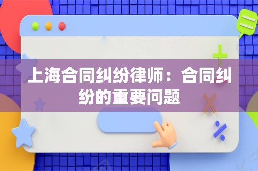 上海合同纠纷律师：合同纠纷的重要问题
