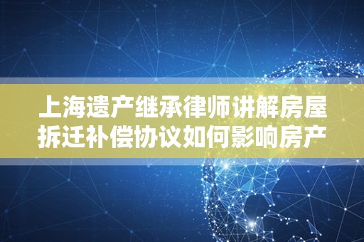 上海遗产继承律师讲解房屋拆迁补偿协议如何影响房产继承
