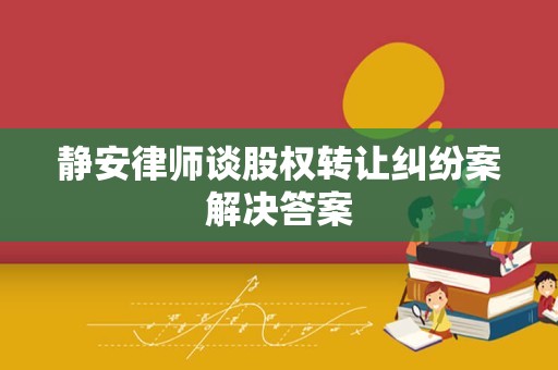 静安律师谈股权转让纠纷案解决答案