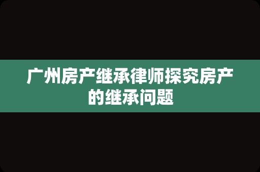 广州房产继承律师探究房产的继承问题