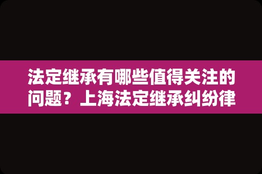 法定继承有哪些值得关注的问题？上海法定继承纠纷律师为您盘点