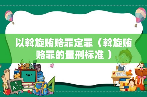 以斡旋贿赂罪定罪（斡旋贿赂罪的量刑标准 ）