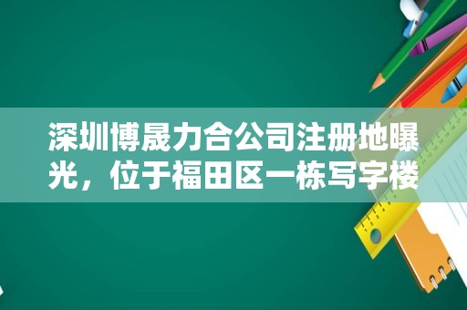 深圳博晟力合公司注册地曝光，位于福田区一栋写字楼内