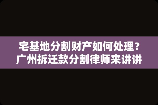 宅基地分割财产如何处理？广州拆迁款分割律师来讲讲