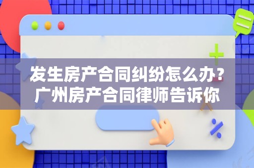 发生房产合同纠纷怎么办？广州房产合同律师告诉你