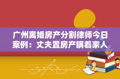 广州离婚房产分割律师今日案例：丈夫置房产瞒着家人离婚后前妻追得赔偿