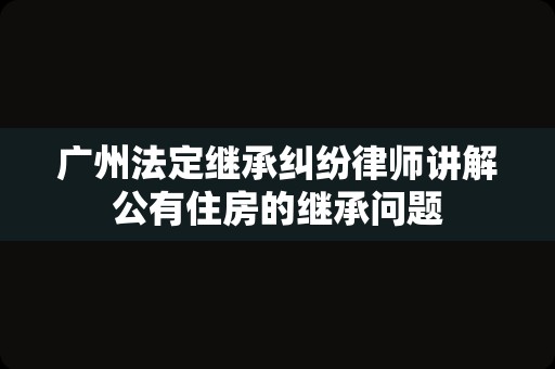 广州法定继承纠纷律师讲解公有住房的继承问题