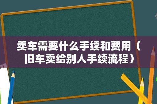 卖车需要什么手续和费用（旧车卖给别人手续流程）