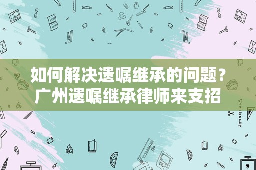 如何解决遗嘱继承的问题？广州遗嘱继承律师来支招