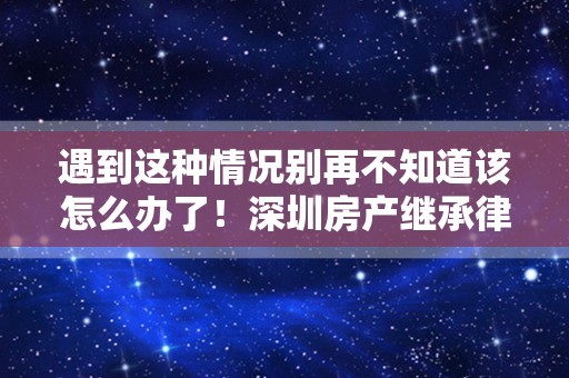 遇到这种情况别再不知道该怎么办了！深圳房产继承律师谈谈继承问题