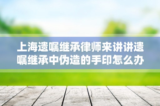 上海遗嘱继承律师来讲讲遗嘱继承中伪造的手印怎么办