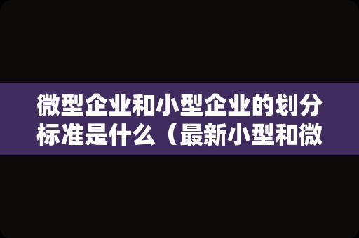 微型企业和小型企业的划分标准是什么（最新小型和微型企业的划分）