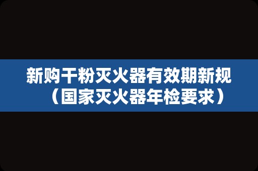 新购干粉灭火器有效期新规（国家灭火器年检要求）