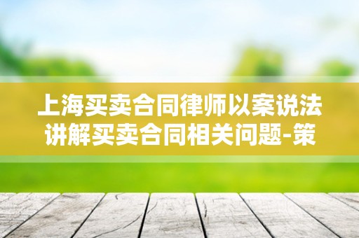 上海买卖合同律师以案说法讲解买卖合同相关问题-策法网