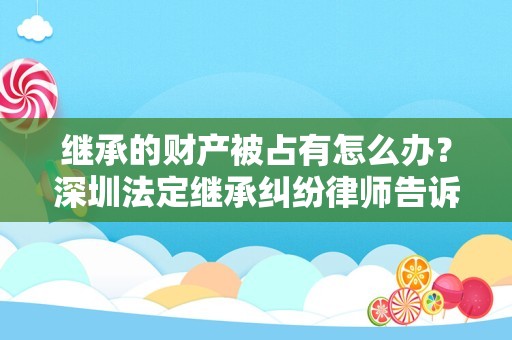 继承的财产被占有怎么办？深圳法定继承纠纷律师告诉你
