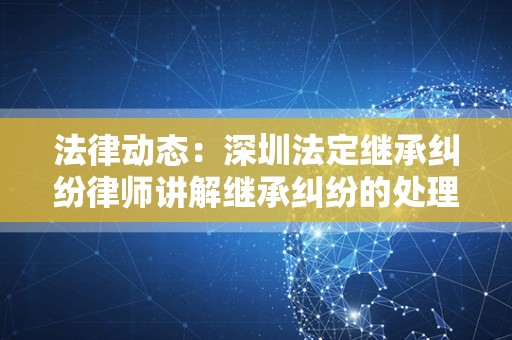 法律动态：深圳法定继承纠纷律师讲解继承纠纷的处理