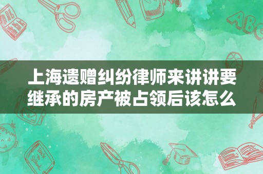 上海遗赠纠纷律师来讲讲要继承的房产被占领后该怎么做