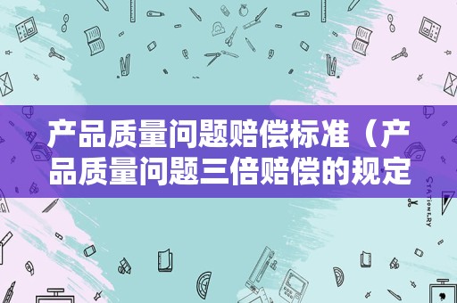 产品质量问题赔偿标准（产品质量问题三倍赔偿的规定）