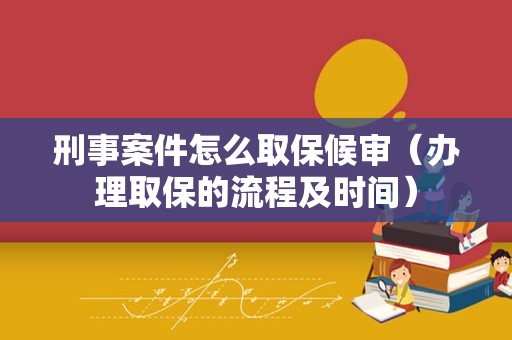 刑事案件怎么取保候审（办理取保的流程及时间）