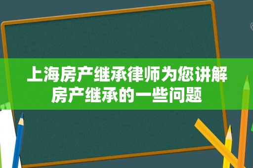 上海房产继承律师为您讲解房产继承的一些问题