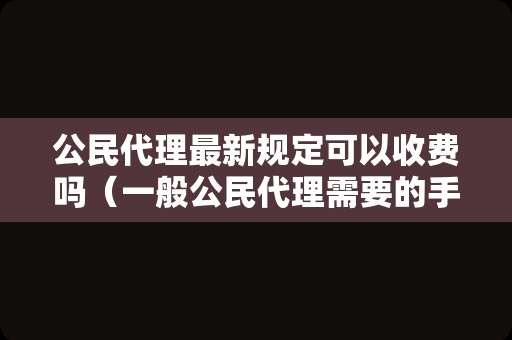 公民代理最新规定可以收费吗（一般公民代理需要的手续）
